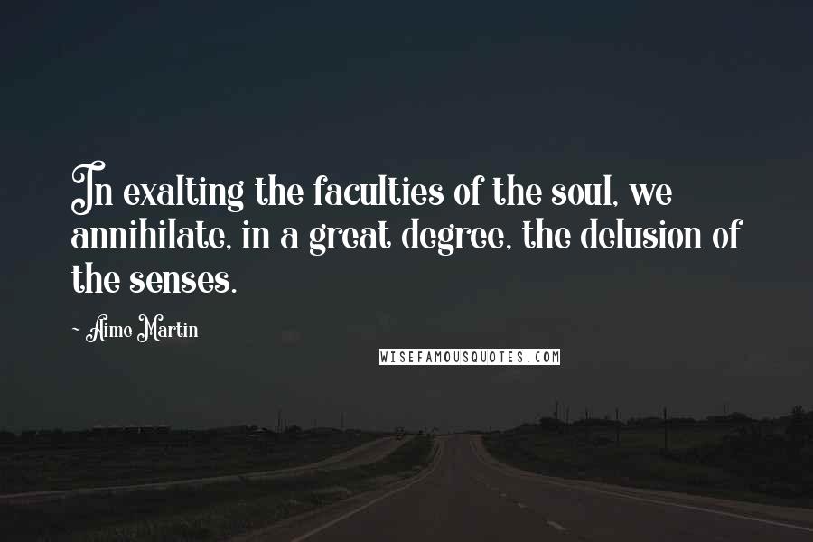 Aime Martin Quotes: In exalting the faculties of the soul, we annihilate, in a great degree, the delusion of the senses.