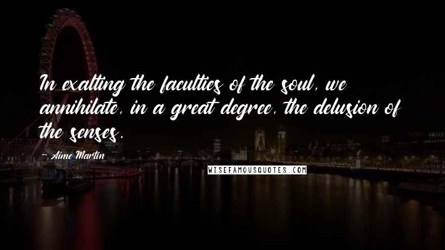 Aime Martin Quotes: In exalting the faculties of the soul, we annihilate, in a great degree, the delusion of the senses.