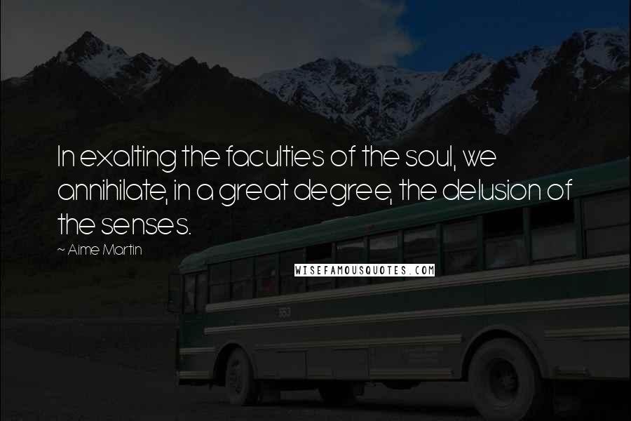 Aime Martin Quotes: In exalting the faculties of the soul, we annihilate, in a great degree, the delusion of the senses.