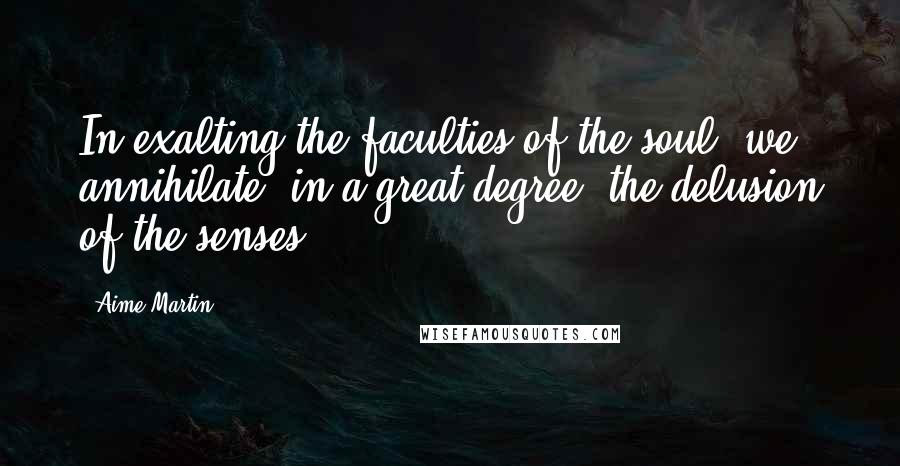 Aime Martin Quotes: In exalting the faculties of the soul, we annihilate, in a great degree, the delusion of the senses.