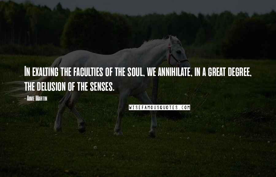 Aime Martin Quotes: In exalting the faculties of the soul, we annihilate, in a great degree, the delusion of the senses.