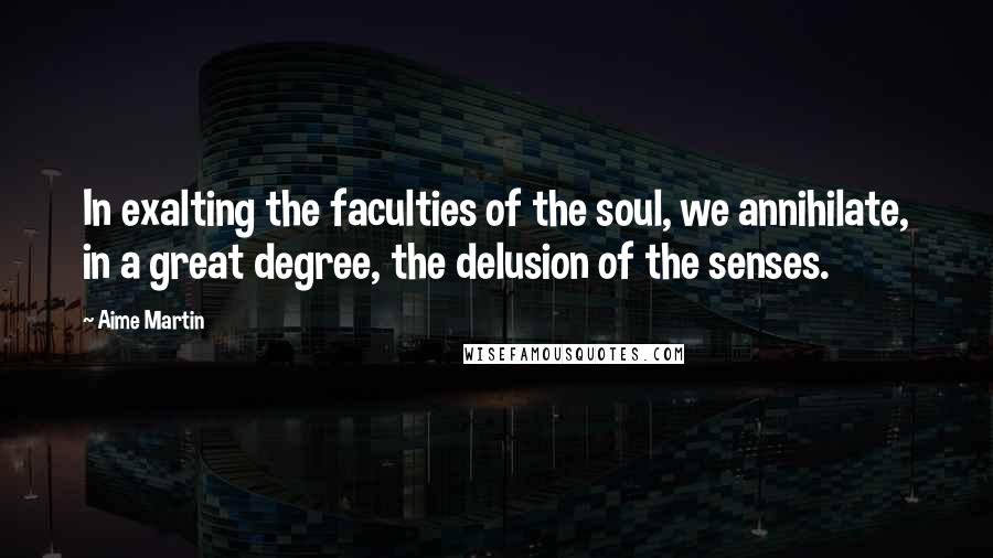Aime Martin Quotes: In exalting the faculties of the soul, we annihilate, in a great degree, the delusion of the senses.