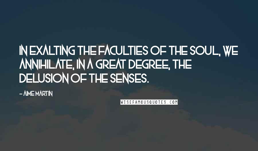 Aime Martin Quotes: In exalting the faculties of the soul, we annihilate, in a great degree, the delusion of the senses.