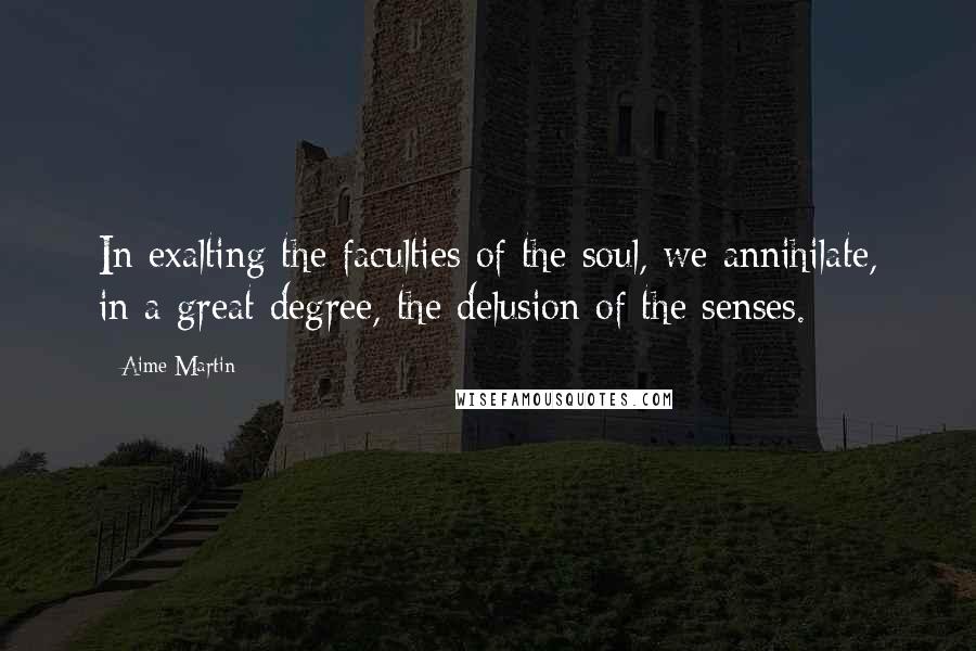 Aime Martin Quotes: In exalting the faculties of the soul, we annihilate, in a great degree, the delusion of the senses.