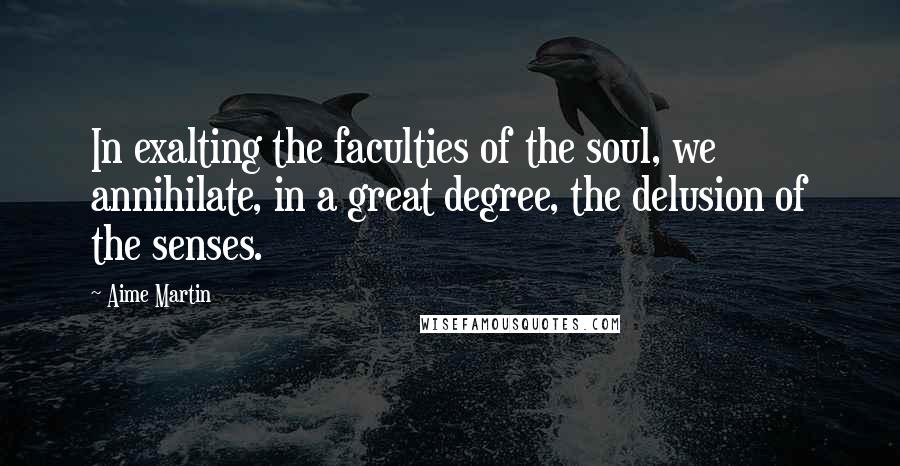 Aime Martin Quotes: In exalting the faculties of the soul, we annihilate, in a great degree, the delusion of the senses.