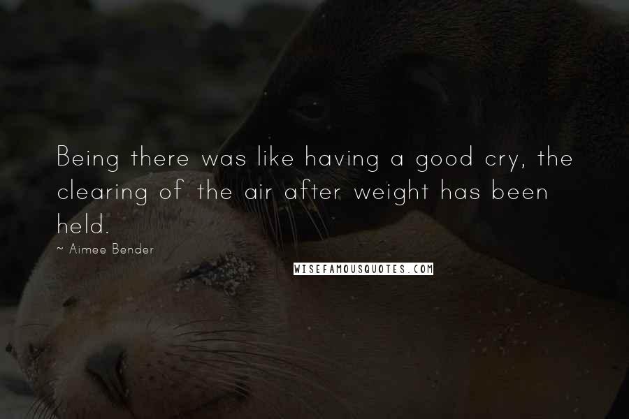 Aimee Bender Quotes: Being there was like having a good cry, the clearing of the air after weight has been held.