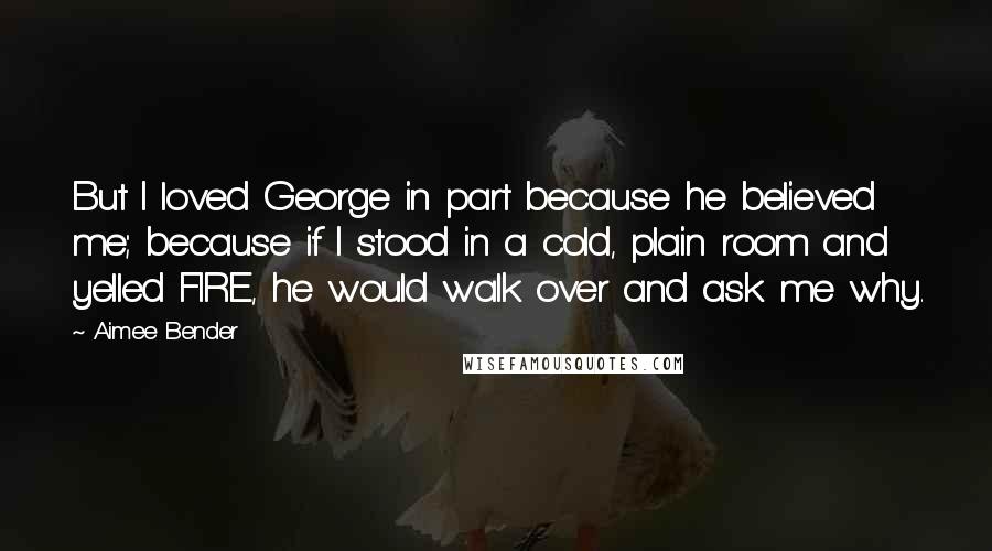 Aimee Bender Quotes: But I loved George in part because he believed me; because if I stood in a cold, plain room and yelled FIRE, he would walk over and ask me why.