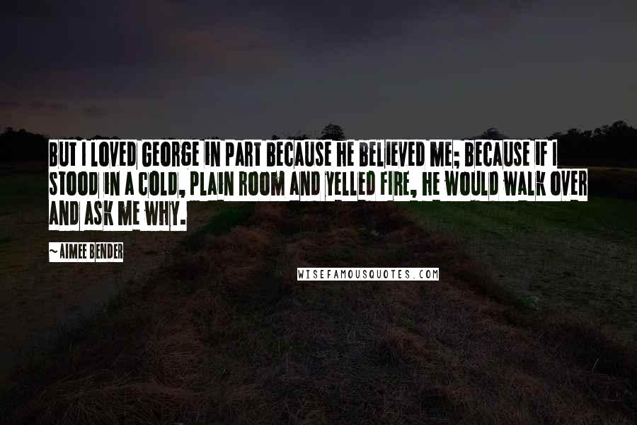 Aimee Bender Quotes: But I loved George in part because he believed me; because if I stood in a cold, plain room and yelled FIRE, he would walk over and ask me why.