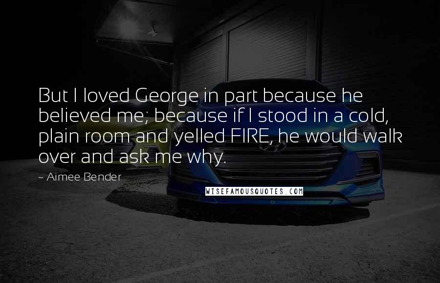 Aimee Bender Quotes: But I loved George in part because he believed me; because if I stood in a cold, plain room and yelled FIRE, he would walk over and ask me why.