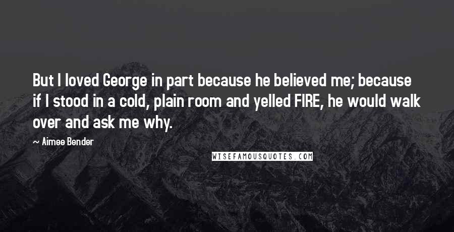 Aimee Bender Quotes: But I loved George in part because he believed me; because if I stood in a cold, plain room and yelled FIRE, he would walk over and ask me why.