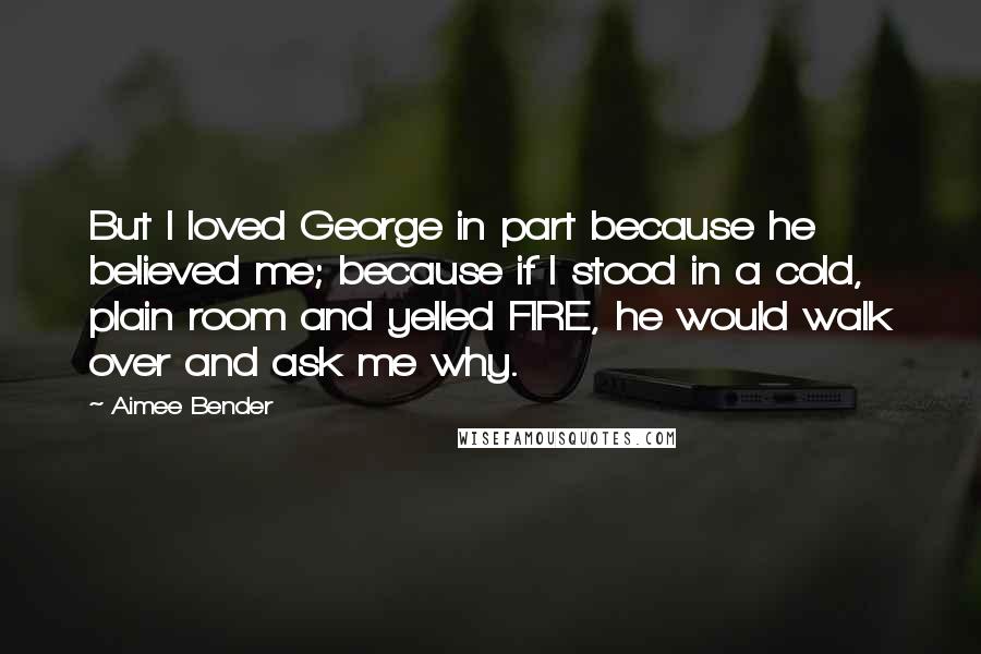 Aimee Bender Quotes: But I loved George in part because he believed me; because if I stood in a cold, plain room and yelled FIRE, he would walk over and ask me why.