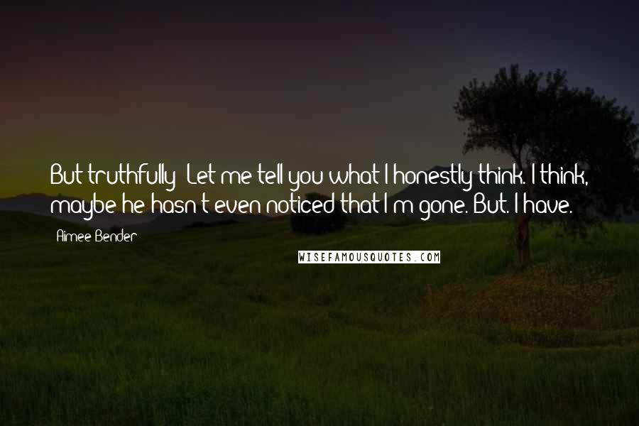 Aimee Bender Quotes: But truthfully? Let me tell you what I honestly think. I think, maybe he hasn't even noticed that I'm gone. But. I have.