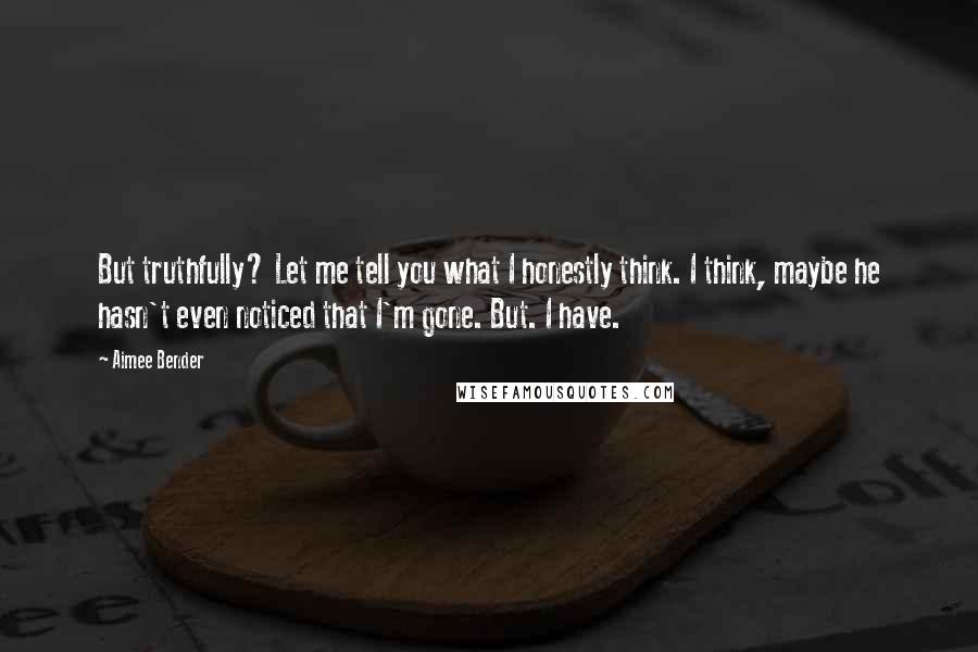 Aimee Bender Quotes: But truthfully? Let me tell you what I honestly think. I think, maybe he hasn't even noticed that I'm gone. But. I have.