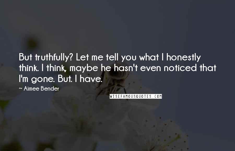 Aimee Bender Quotes: But truthfully? Let me tell you what I honestly think. I think, maybe he hasn't even noticed that I'm gone. But. I have.