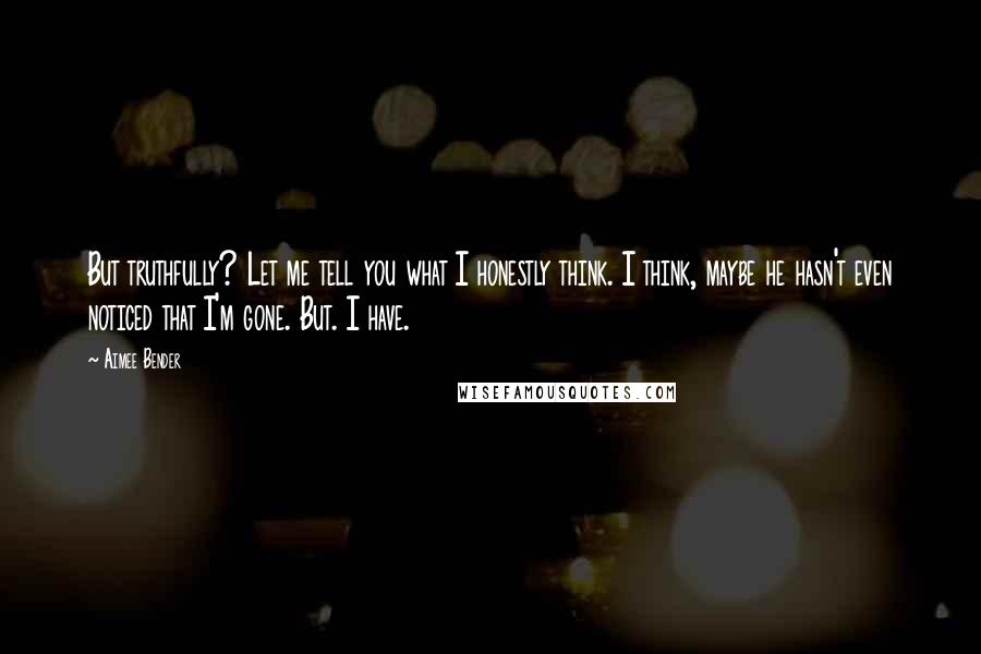 Aimee Bender Quotes: But truthfully? Let me tell you what I honestly think. I think, maybe he hasn't even noticed that I'm gone. But. I have.