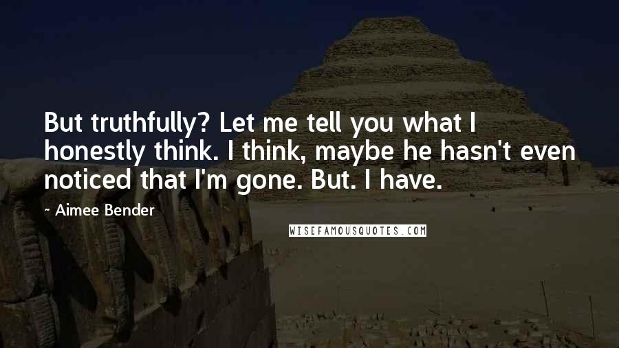 Aimee Bender Quotes: But truthfully? Let me tell you what I honestly think. I think, maybe he hasn't even noticed that I'm gone. But. I have.