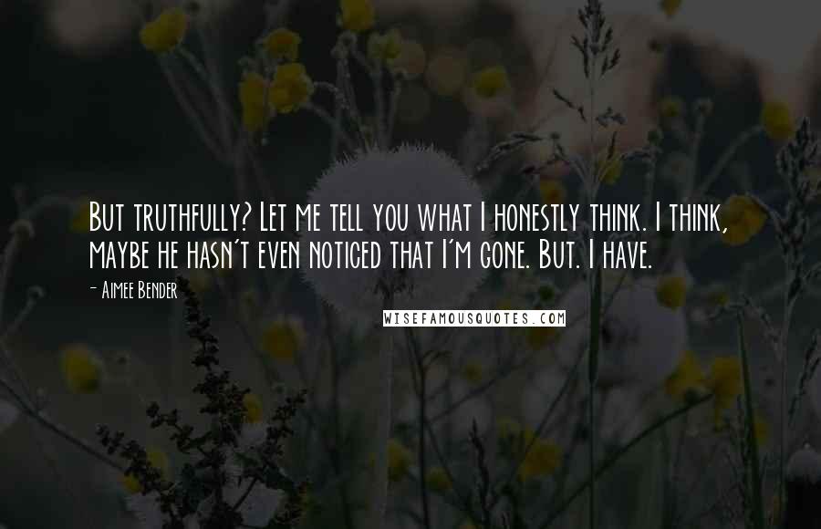 Aimee Bender Quotes: But truthfully? Let me tell you what I honestly think. I think, maybe he hasn't even noticed that I'm gone. But. I have.