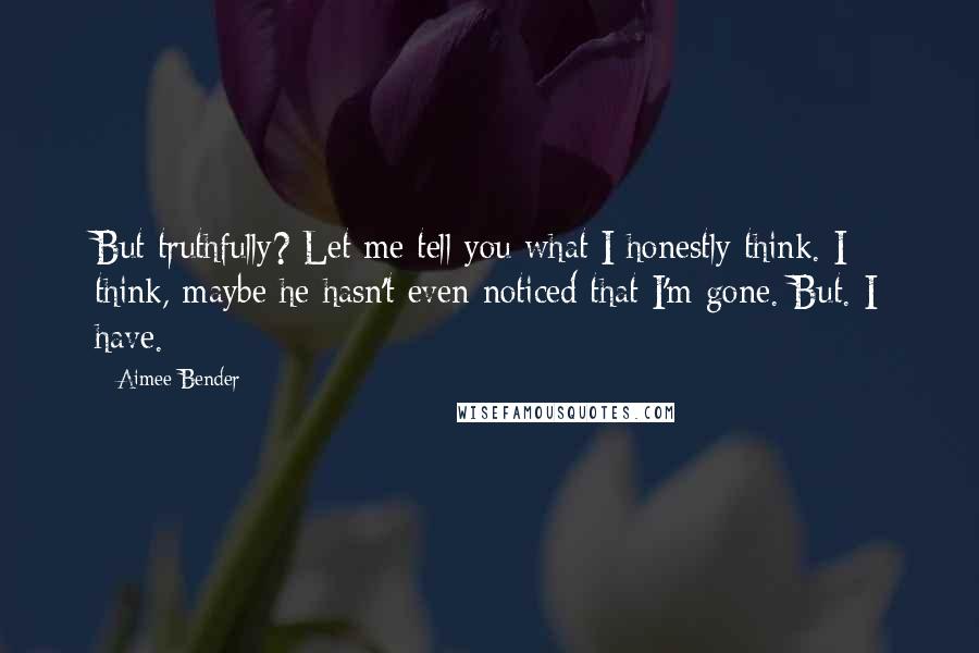 Aimee Bender Quotes: But truthfully? Let me tell you what I honestly think. I think, maybe he hasn't even noticed that I'm gone. But. I have.