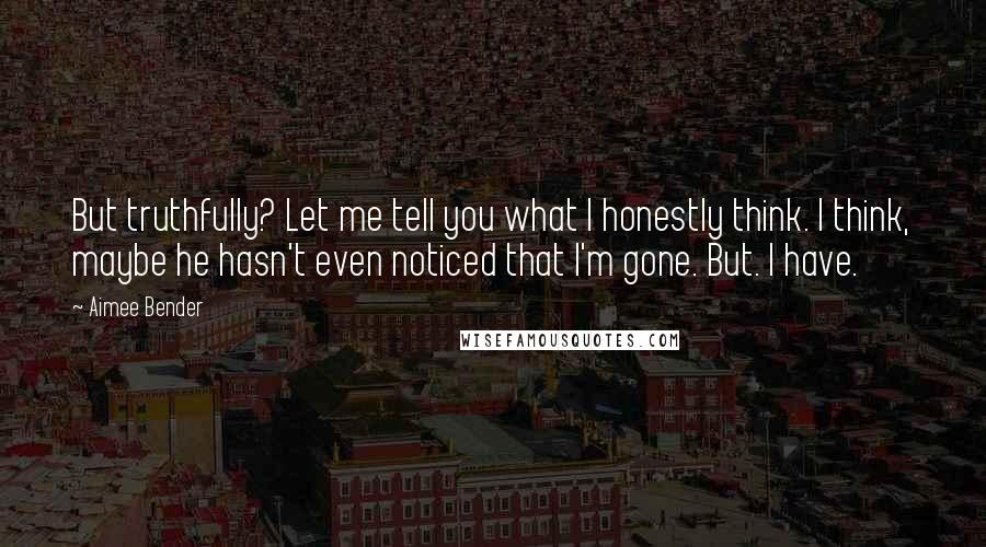 Aimee Bender Quotes: But truthfully? Let me tell you what I honestly think. I think, maybe he hasn't even noticed that I'm gone. But. I have.