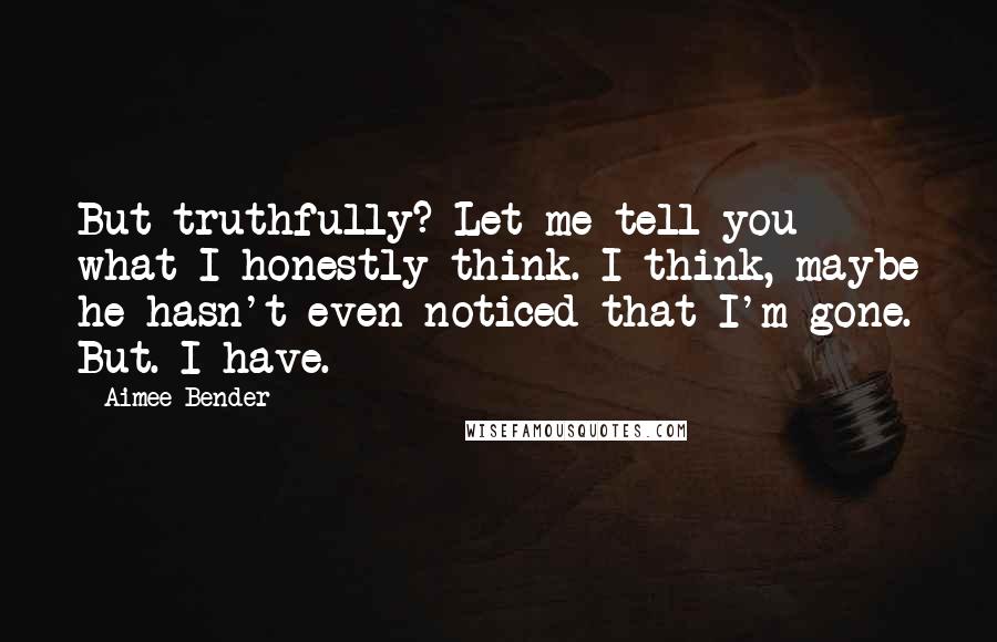 Aimee Bender Quotes: But truthfully? Let me tell you what I honestly think. I think, maybe he hasn't even noticed that I'm gone. But. I have.