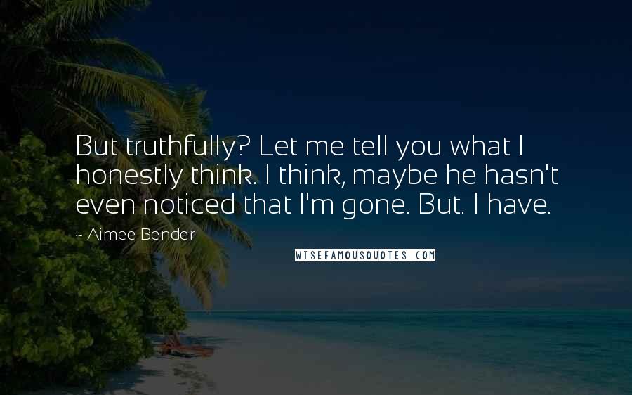 Aimee Bender Quotes: But truthfully? Let me tell you what I honestly think. I think, maybe he hasn't even noticed that I'm gone. But. I have.