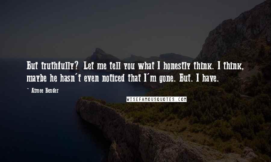Aimee Bender Quotes: But truthfully? Let me tell you what I honestly think. I think, maybe he hasn't even noticed that I'm gone. But. I have.