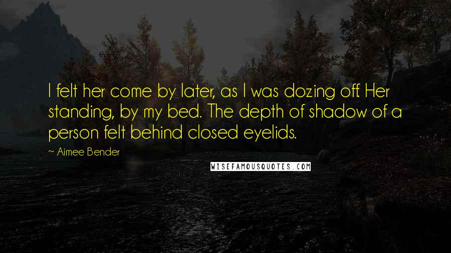 Aimee Bender Quotes: I felt her come by later, as I was dozing off. Her standing, by my bed. The depth of shadow of a person felt behind closed eyelids.