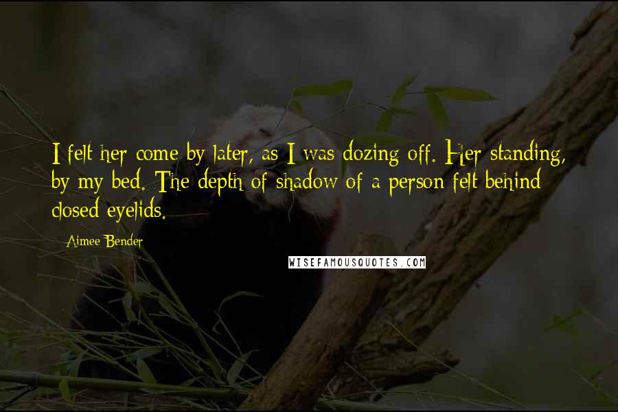 Aimee Bender Quotes: I felt her come by later, as I was dozing off. Her standing, by my bed. The depth of shadow of a person felt behind closed eyelids.