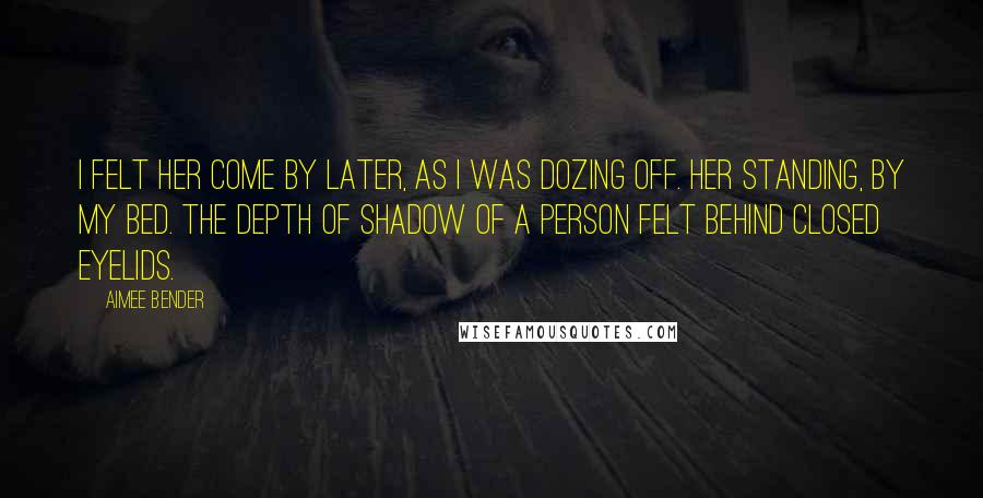 Aimee Bender Quotes: I felt her come by later, as I was dozing off. Her standing, by my bed. The depth of shadow of a person felt behind closed eyelids.