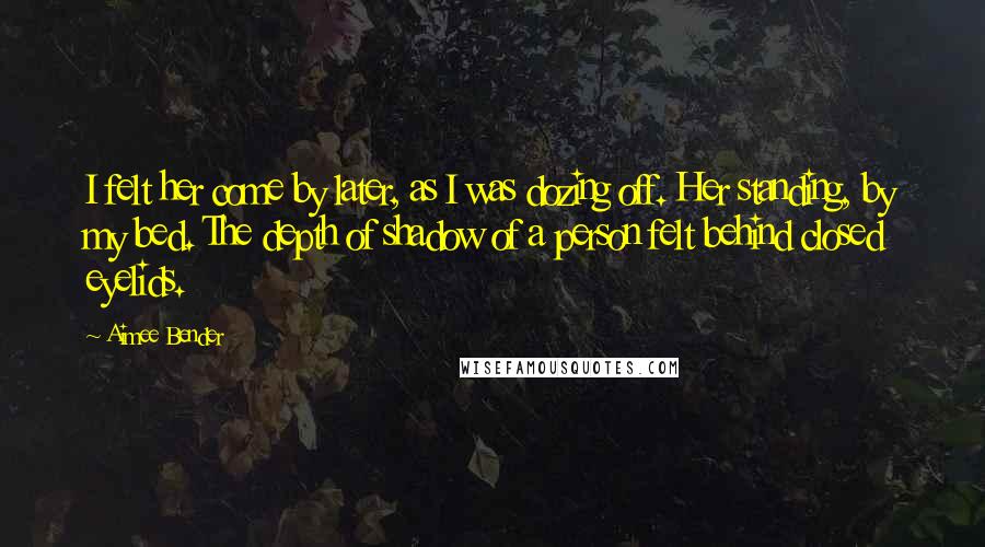 Aimee Bender Quotes: I felt her come by later, as I was dozing off. Her standing, by my bed. The depth of shadow of a person felt behind closed eyelids.