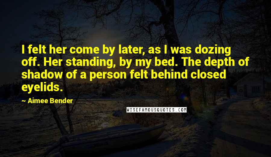 Aimee Bender Quotes: I felt her come by later, as I was dozing off. Her standing, by my bed. The depth of shadow of a person felt behind closed eyelids.