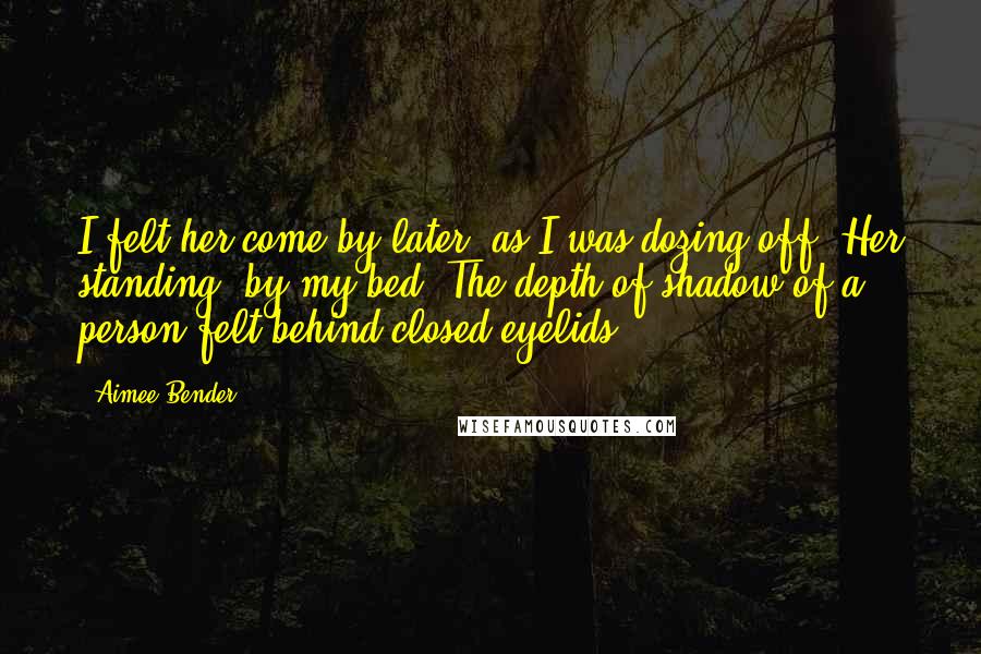Aimee Bender Quotes: I felt her come by later, as I was dozing off. Her standing, by my bed. The depth of shadow of a person felt behind closed eyelids.
