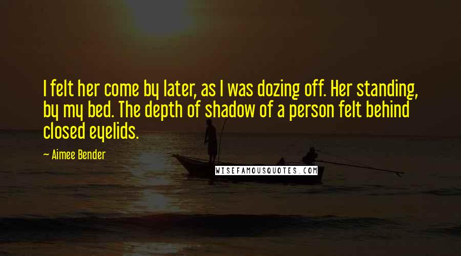 Aimee Bender Quotes: I felt her come by later, as I was dozing off. Her standing, by my bed. The depth of shadow of a person felt behind closed eyelids.