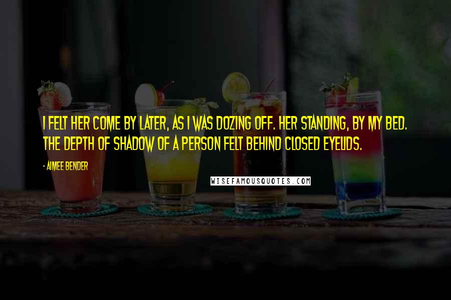 Aimee Bender Quotes: I felt her come by later, as I was dozing off. Her standing, by my bed. The depth of shadow of a person felt behind closed eyelids.