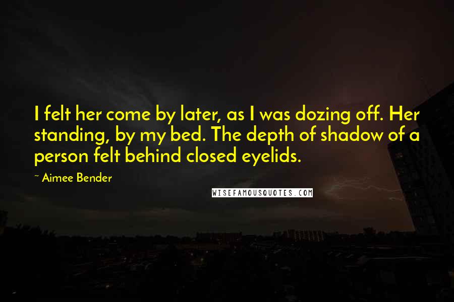 Aimee Bender Quotes: I felt her come by later, as I was dozing off. Her standing, by my bed. The depth of shadow of a person felt behind closed eyelids.