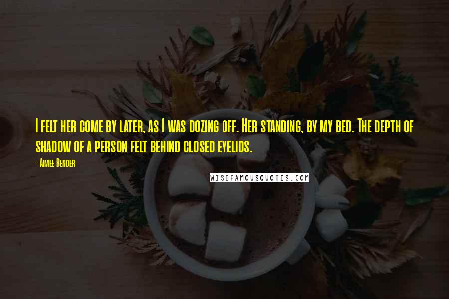 Aimee Bender Quotes: I felt her come by later, as I was dozing off. Her standing, by my bed. The depth of shadow of a person felt behind closed eyelids.