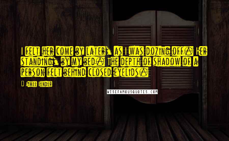 Aimee Bender Quotes: I felt her come by later, as I was dozing off. Her standing, by my bed. The depth of shadow of a person felt behind closed eyelids.