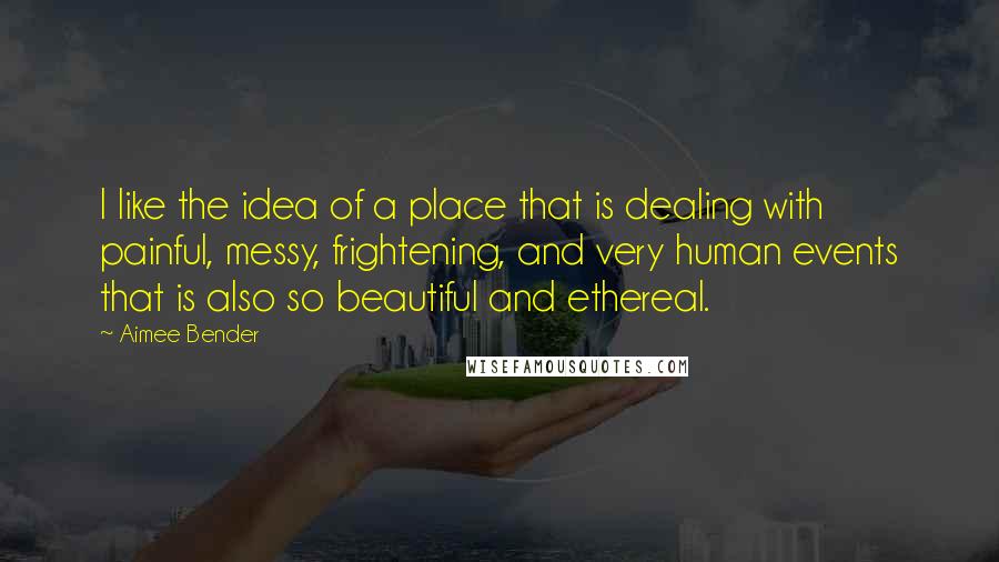 Aimee Bender Quotes: I like the idea of a place that is dealing with painful, messy, frightening, and very human events that is also so beautiful and ethereal.