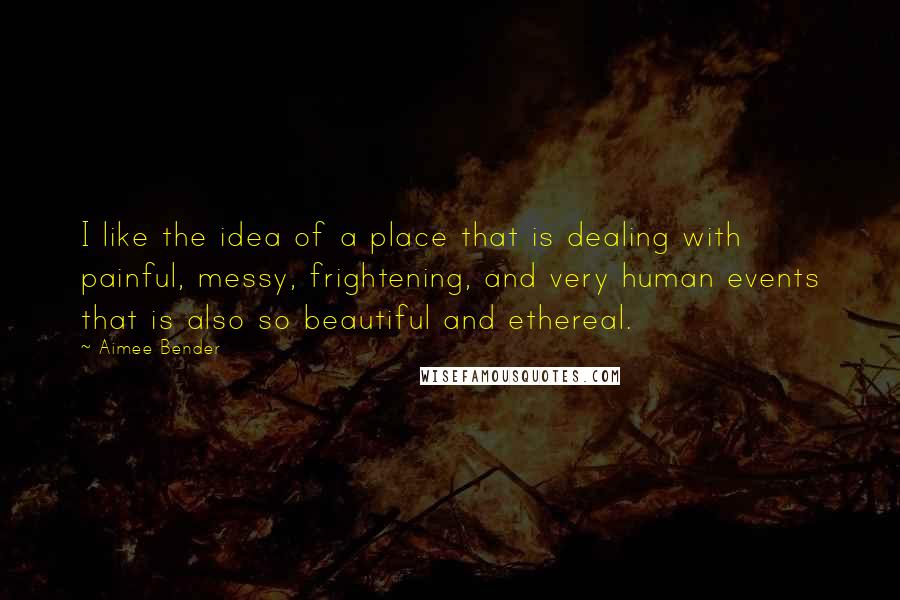 Aimee Bender Quotes: I like the idea of a place that is dealing with painful, messy, frightening, and very human events that is also so beautiful and ethereal.