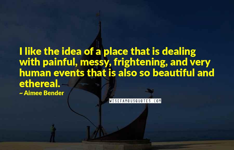 Aimee Bender Quotes: I like the idea of a place that is dealing with painful, messy, frightening, and very human events that is also so beautiful and ethereal.