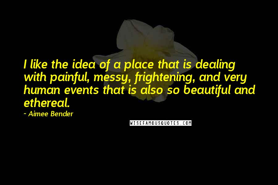 Aimee Bender Quotes: I like the idea of a place that is dealing with painful, messy, frightening, and very human events that is also so beautiful and ethereal.