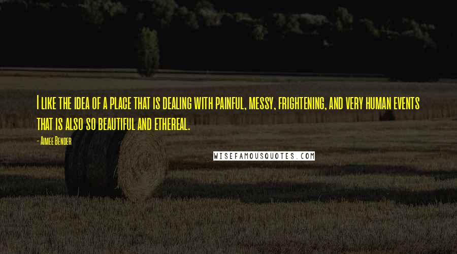 Aimee Bender Quotes: I like the idea of a place that is dealing with painful, messy, frightening, and very human events that is also so beautiful and ethereal.