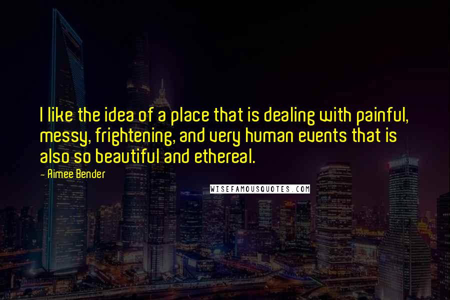 Aimee Bender Quotes: I like the idea of a place that is dealing with painful, messy, frightening, and very human events that is also so beautiful and ethereal.