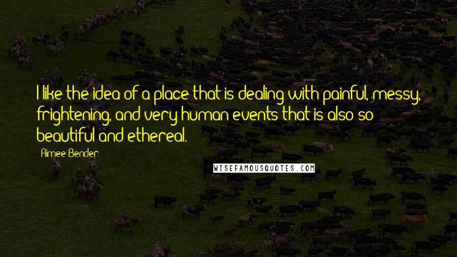 Aimee Bender Quotes: I like the idea of a place that is dealing with painful, messy, frightening, and very human events that is also so beautiful and ethereal.