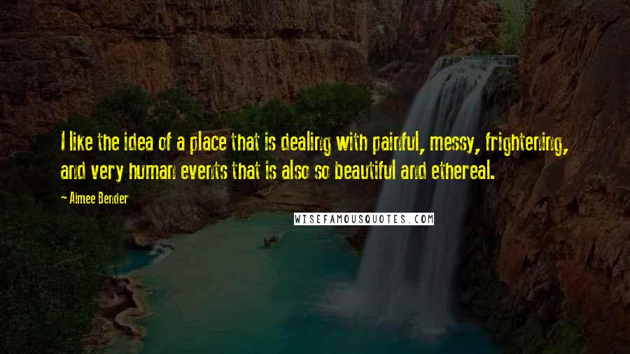 Aimee Bender Quotes: I like the idea of a place that is dealing with painful, messy, frightening, and very human events that is also so beautiful and ethereal.