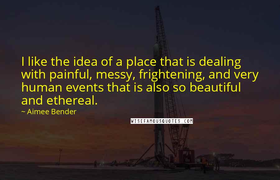 Aimee Bender Quotes: I like the idea of a place that is dealing with painful, messy, frightening, and very human events that is also so beautiful and ethereal.