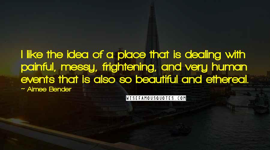 Aimee Bender Quotes: I like the idea of a place that is dealing with painful, messy, frightening, and very human events that is also so beautiful and ethereal.