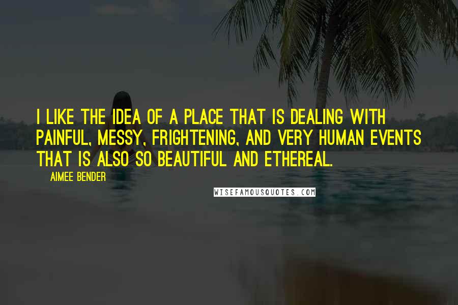 Aimee Bender Quotes: I like the idea of a place that is dealing with painful, messy, frightening, and very human events that is also so beautiful and ethereal.