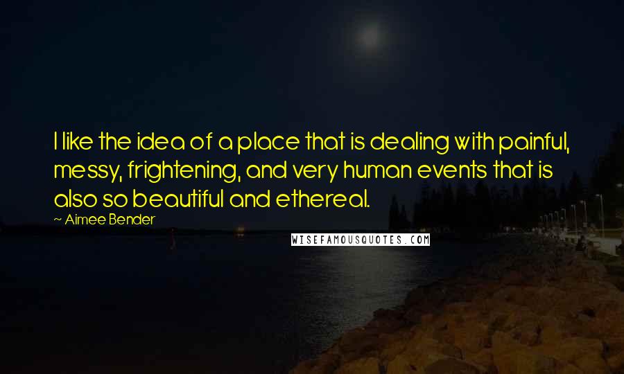 Aimee Bender Quotes: I like the idea of a place that is dealing with painful, messy, frightening, and very human events that is also so beautiful and ethereal.