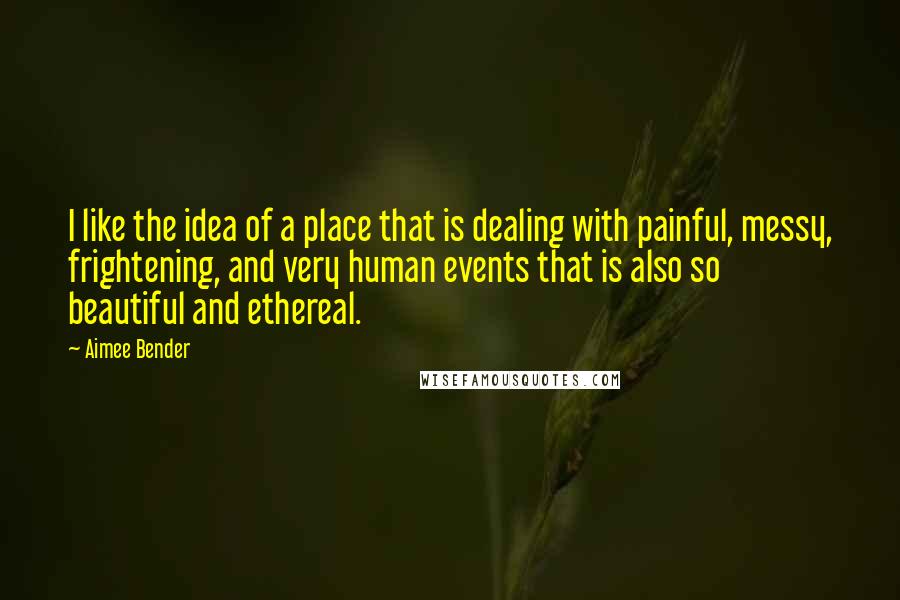 Aimee Bender Quotes: I like the idea of a place that is dealing with painful, messy, frightening, and very human events that is also so beautiful and ethereal.